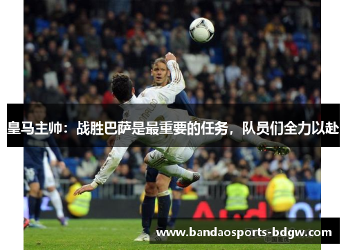 皇马主帅：战胜巴萨是最重要的任务，队员们全力以赴