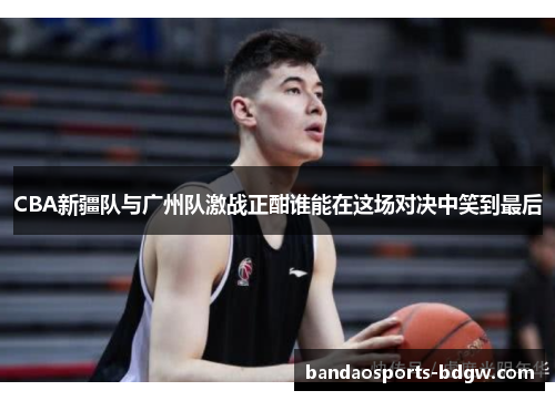 CBA新疆队与广州队激战正酣谁能在这场对决中笑到最后